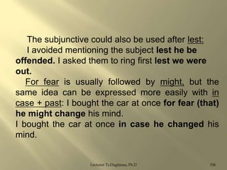 The subjunctive could also be used after lest:
I avoided mentioning the subject lest he be
offended. I asked them to ring first lest we were
out.
For fear is usually followed by might, but the
same idea can be expressed more easily with in
case + past: I bought the car at once for fear (that)
he might change his mind.
I bought the car at once in case he changed his
mind.

Lecturer Ts.Dagiimaa, Ph.D

156

 