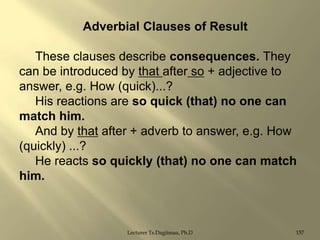Adverbial Clauses of Result
These clauses describe consequences. They
can be introduced by that after so + adjective to
answer, e.g. How (quick)...?
His reactions are so quick (that) no one can
match him.
And by that after + adverb to answer, e.g. How
(quickly) ...?
He reacts so quickly (that) no one can match
him.

Lecturer Ts.Dagiimaa, Ph.D

157

 