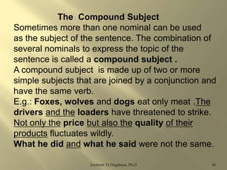 The Compound Subject
Sometimes more than one nominal can be used
as the subject of the sentence. The combination of
several nominals to express the topic of the
sentence is called a compound subject .
A compound subject is made up of two or more
simple subjects that are joined by a conjunction and
have the same verb.
E.g.: Foxes, wolves and dogs eat only meat .The
drivers and the loaders have threatened to strike.
Not only the price but also the quality of their
products fluctuates wildly.
What he did and what he said were not the same.
Lecturer Ts.Dagiimaa, Ph.D

16

 