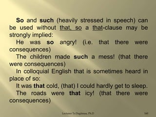 So and such (heavily stressed in speech) can
be used without that, so a that-clause may be
strongly implied:
He was so angry! (i.e. that there were
consequences)
The children made such a mess! (that there
were consequences)
In colloquial English that is sometimes heard in
place of so:
It was that cold, (that) I could hardly get to sleep.
The roads were that icy! (that there were
consequences)
Lecturer Ts.Dagiimaa, Ph.D

160

 