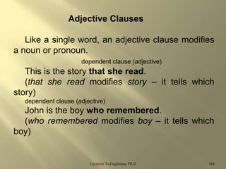 Adjective Clauses

Like a single word, an adjective clause modifies
a noun or pronoun.
dependent clause (adjective)

This is the story that she read.
(that she read modifies story – it tells which
story)
dependent clause (adjective)

John is the boy who remembered.
(who remembered modifies boy – it tells which
boy)

Lecturer Ts.Dagiimaa, Ph.D

161

 