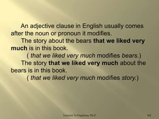 An adjective clause in English usually comes
after the noun or pronoun it modifies.
The story about the bears that we liked very
much is in this book.
( that we liked very much modifies bears.)
The story that we liked very much about the
bears is in this book.
( that we liked very much modifies story.)

Lecturer Ts.Dagiimaa, Ph.D

162

 