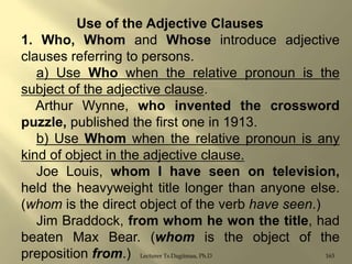 Use of the Adjective Clauses
1. Who, Whom and Whose introduce adjective
clauses referring to persons.
a) Use Who when the relative pronoun is the
subject of the adjective clause.
Arthur Wynne, who invented the crossword
puzzle, published the first one in 1913.
b) Use Whom when the relative pronoun is any
kind of object in the adjective clause.
Joe Louis, whom I have seen on television,
held the heavyweight title longer than anyone else.
(whom is the direct object of the verb have seen.)
Jim Braddock, from whom he won the title, had
beaten Max Bear. (whom is the object of the
163
preposition from.) Lecturer Ts.Dagiimaa, Ph.D

 
