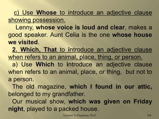c) Use Whose to introduce an adjective clause
showing possession.
Lenny, whose voice is loud and clear, makes a
good speaker. Aunt Celia is the one whose house
we visited.
2. Which, That to introduce an adjective clause
when refers to an animal, place, thing, or person.
a) Use Which to introduce an adjective clause
when refers to an animal, place, or thing, but not to
a person.
The old magazine, which I found in our attic,
belonged to my grandfather.
Our musical show, which was given on Friday
night, played to a packed house.
Lecturer Ts.Dagiimaa, Ph.D

164

 