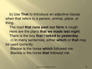 b) Use That to introduce an adjective clause
when that refers to a person, animal, place, or
thing.
The road that runs past our farm is rough.
Here are the plans that we made last night.
There is the boy that I talked to yesterday.
c) In many sentences, either which or that may
be used correctly.
Blackie is the horse which followed me.
Blackie is the horse that followed me.

Lecturer Ts.Dagiimaa, Ph.D

165

 