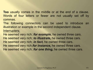 Too usually comes in the middle or at the end of a clause.
Words of four letters or fewer are not usually set off by
commas.
The following connectors can be used to introduce an
illustration or example in the second independent clause.
Interrupters:
He seemed very rich; for example, he owned three cars.
He seemed very rich; to illustrate, he owned three cars.
He seemed very rich; in fact, he owned three cars.
He seemed very rich;for instance, he owned three cars.
He seemed very rich; for one thing, he owned three cars.

Lecturer Ts.Dagiimaa, Ph.D

172

 