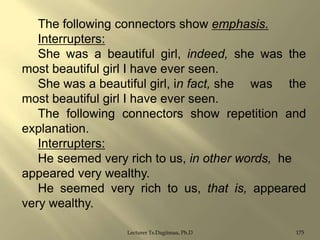 The following connectors show emphasis.
Interrupters:
She was a beautiful girl, indeed, she was the
most beautiful girl I have ever seen.
She was a beautiful girl, in fact, she was the
most beautiful girl I have ever seen.
The following connectors show repetition and
explanation.
Interrupters:
He seemed very rich to us, in other words, he
appeared very wealthy.
He seemed very rich to us, that is, appeared
very wealthy.
Lecturer Ts.Dagiimaa, Ph.D

175

 