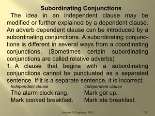 Subordinating Conjunctions
The idea in an independent clause may be
modified or further explained by a dependent clause.
An adverb dependent clause can be introduced by a
subordinating conjunctions. A subordinating conjunctions is different in several ways from a coordinating
conjunctions. (Sometimes certain subordinating
conjunctions are called relative adverbs)
1. A clause that begins with a subordinating
conjunctions cannot be punctuated as a separated
sentence. If it is a separate sentence, it is incorrect.
Independent clause

Independent clause

The alarm clock rang.
Mark cooked breakfast.

Mark got up.
Mark ate breakfast.

Lecturer Ts.Dagiimaa, Ph.D

176

 