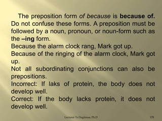 The preposition form of because is because of.
Do not confuse these forms. A preposition must be
followed by a noun, pronoun, or noun-form such as
the –ing form.
Because the alarm clock rang, Mark got up.
Because of the ringing of the alarm clock, Mark got
up.
Not all subordinating conjunctions can also be
prepositions.
Incorrect: If laks of protein, the body does not
develop well.
Correct: If the body lacks protein, it does not
develop well.
Lecturer Ts.Dagiimaa, Ph.D

178

 