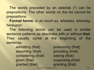 The words preceded by an asterisk (*) can be
prepositions. The other words on the list cannot be
prepositions.
Formal forms: in as much as, whereas, whereby,
hereupon
The following words can be used in similar
sentence patterns as absolutes with or without that.
They usually come at the beginning of the
sentence.
admitting (that)
presuming (that)
assuming (that)
providing (that)
considering (that)
seeing (that)
given (that)
supposing (that)
granted (that)
granting (that)
Lecturer Ts.Dagiimaa, Ph.D

180

 