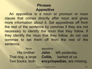 Phrases
Appositive
An appositive is a noun or pronoun or noun
clause that comes directly after noun and gives
more information about it. Set appositives off from
the rest of the sentence by commas if they are not
necessary to identify the noun that they follow. If
they identify the noun that they follow, do not use
commas to set them off from the rest of the
sentence.
Noun

His brother
That dog, a large
Two books, both

appositive

John
left yesterday.
Collie, barked at us.
encyclopedias, are missing.
Lecturer Ts.Dagiimaa, Ph.D

181

 