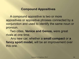 Compound Appositives
A compound appositive is two or more
appositives or appositive phrases connected by a
conjunction and used to identify the same noun or
pronoun.
Two cities, Venice and Genoa, were great
rivals at one time.
Any new car, whether a small compact or a
fancy sport model, will be an improvement over
this one.

Lecturer Ts.Dagiimaa, Ph.D

184

 