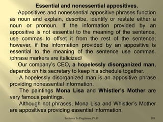 Essential and nonessential appositives.
Appositives and nonessential appositive phrases function
as noun and explain, describe, identify or restate either a
noun or pronoun. If the information provided by an
appositive is not essential to the meaning of the sentence,
use commas to offset it from the rest of the sentence;
however, if the information provided by an appositive is
essential to the meaning of the sentence use commas.
/phrase markers are italicized/
Our company‟s CEO, a hopelessly disorganized man,
depends on his secretary to keep his schedule together.
A hopelessly disorganized man is an appositive phrase
providing nonessential information.
The paintings Mona Lisa and Whistler‟s Mother are
very famous paintings.
Although not phrases, Mona Lisa and Whistler‟s Mother
are appositives providing essential information.
Lecturer Ts.Dagiimaa, Ph.D

185

 