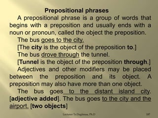 Prepositional phrases
A prepositional phrase is a group of words that
begins with a preposition and usually ends with a
noun or pronoun, called the object the preposition.
The bus goes to the city.
[The city is the object of the preposition to.]
The bus drove through the tunnel.
[Tunnel is the object of the preposition through.]
Adjectives and other modifiers may be placed
between the preposition and its object. A
preposition may also have more than one object.
The bus goes to the distant island city.
[adjective added]. The bus goes to the city and the
airport. [two objects]
Lecturer Ts.Dagiimaa, Ph.D

187

 