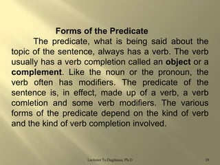 Forms of the Predicate
The predicate, what is being said about the
topic of the sentence, always has a verb. The verb
usually has a verb completion called an object or a
complement. Like the noun or the pronoun, the
verb often has modifiers. The predicate of the
sentence is, in effect, made up of a verb, a verb
comletion and some verb modifiers. The various
forms of the predicate depend on the kind of verb
and the kind of verb completion involved.

Lecturer Ts.Dagiimaa, Ph.D

19

 