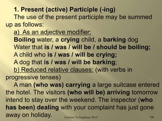 1. Present (active) Participle (-ing)
The use of the present participle may be summed
up as follows:
a) As an adjective modifier:
Boiling water, a crying child, a barking dog
Water that is / was / will be / should be boiling;
A child who is / was / will be crying;
A dog that is / was / will be barking;
b) Reduced relative clauses: (with verbs in
progressive tenses)
A man (who was) carrying a large suitcase entered
the hotel. The visitors (who will be) arriving tomorrow
intend to stay over the weekend. The inspector (who
has been) dealing with your complaint has just gone
away on holiday.
Lecturer Ts.Dagiimaa, Ph.D
190

 