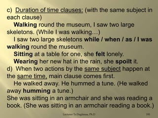 c) Duration of time clauses: (with the same subject in
each clause)
Walking round the museum, I saw two large
skeletons. (While I was walking…)
I saw two large skeletons while / when / as / I was
walking round the museum.
Sitting at a table for one, she felt lonely.
Wearing her new hat in the rain, she spoilt it.
d) When two actions by the same subject happen at
the same time, main clause comes first.
He walked away. He hummed a tune. (He walked
away humming a tune.)
She was sitting in an armchair and she was reading a
book. (She was sitting in an armchair reading a book.)
Lecturer Ts.Dagiimaa, Ph.D

191

 