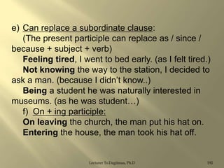 e) Can replace a subordinate clause:
(The present participle can replace as / since /
because + subject + verb)
Feeling tired, I went to bed early. (as I felt tired.)
Not knowing the way to the station, I decided to
ask a man. (because I didn‟t know..)
Being a student he was naturally interested in
museums. (as he was student…)
f) On + ing participle:
On leaving the church, the man put his hat on.
Entering the house, the man took his hat off.

Lecturer Ts.Dagiimaa, Ph.D

192

 