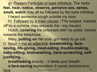 g) Present Participle or bare Infinitive: The verbs
feel, hear, notice, observe, perceive see, sense,
smell, watch may all be followed by the bare infinitive.
I heard someone cough outside my door.
h) Followed by a main clause: (The subject, marked
off by a comma, may precede the –ing clause)
Hutch, covering the prisoners with his pistol, moved
towards the telephone.
Mary, putting on her coat, got ready to go out.
i) Noun + ing as adjective: breathtaking, facesaving, life-giving, meat-eating, trouble-making,
baby-sitting, brainwashing, back-scratching, selfjustifying…
breathtaking beauty – it takes your breath,
a face-saving explanation–it saves (someone‟s)
Lecturer Ts.Dagiimaa, Ph.D
193
face.

 
