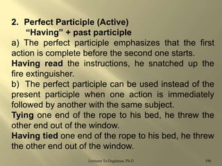 2. Perfect Participle (Active)
“Having” + past participle
a) The perfect participle emphasizes that the first
action is complete before the second one starts.
Having read the instructions, he snatched up the
fire extinguisher.
b) The perfect participle can be used instead of the
present participle when one action is immediately
followed by another with the same subject.
Tying one end of the rope to his bed, he threw the
other end out of the window.
Having tied one end of the rope to his bed, he threw
the other end out of the window.
Lecturer Ts.Dagiimaa, Ph.D

194

 