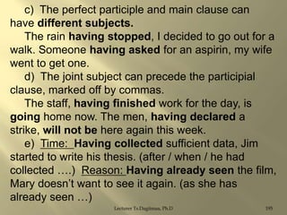 c) The perfect participle and main clause can
have different subjects.
The rain having stopped, I decided to go out for a
walk. Someone having asked for an aspirin, my wife
went to get one.
d) The joint subject can precede the participial
clause, marked off by commas.
The staff, having finished work for the day, is
going home now. The men, having declared a
strike, will not be here again this week.
e) Time: Having collected sufficient data, Jim
started to write his thesis. (after / when / he had
collected ….) Reason: Having already seen the film,
Mary doesn‟t want to see it again. (as she has
already seen …)
Lecturer Ts.Dagiimaa, Ph.D

195

 