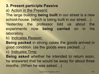 3. Present participle Passive
a) Action in the Present:
The large building being built in our street is a new
school-house. (which is being built in our street…)
Yesterday the professor told us about the
experiments now being carried on in his
laboratory.
b) Indicates Reason:
Being packed in strong cases the goods arrived in
good condition. (as the goods were packed…)
c) Indicates Time:
Being asked whether he intended to return soon,
he answered that he would be away for about three
months. (When he was asked…)
Lecturer Ts.Dagiimaa, Ph.D

196

 