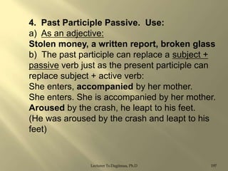 4. Past Participle Passive. Use:
a) As an adjective:
Stolen money, a written report, broken glass
b) The past participle can replace a subject +
passive verb just as the present participle can
replace subject + active verb:
She enters, accompanied by her mother.
She enters. She is accompanied by her mother.
Aroused by the crash, he leapt to his feet.
(He was aroused by the crash and leapt to his
feet)

Lecturer Ts.Dagiimaa, Ph.D

197

 