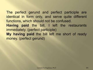 The perfect gerund and perfect participle are
identical in form only, and serve quite different
functions, which should not be confused.
Having paid the bill, I left the restaurants
immediately. (perfect participle)
My having paid the bill left me short of ready
money. (perfect gerund)

Lecturer Ts.Dagiimaa, Ph.D

201

 
