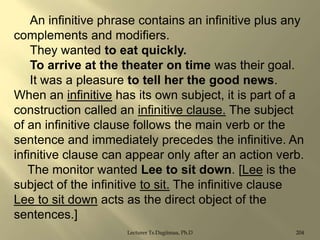 An infinitive phrase contains an infinitive plus any
complements and modifiers.
They wanted to eat quickly.
To arrive at the theater on time was their goal.
It was a pleasure to tell her the good news.
When an infinitive has its own subject, it is part of a
construction called an infinitive clause. The subject
of an infinitive clause follows the main verb or the
sentence and immediately precedes the infinitive. An
infinitive clause can appear only after an action verb.
The monitor wanted Lee to sit down. [Lee is the
subject of the infinitive to sit. The infinitive clause
Lee to sit down acts as the direct object of the
sentences.]
Lecturer Ts.Dagiimaa, Ph.D

204

 