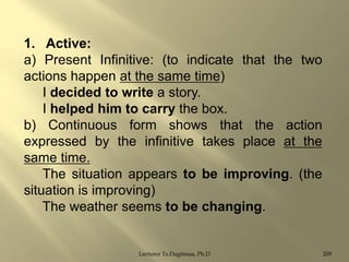 1. Active:
a) Present Infinitive: (to indicate that the two
actions happen at the same time)
I decided to write a story.
I helped him to carry the box.
b) Continuous form shows that the action
expressed by the infinitive takes place at the
same time.
The situation appears to be improving. (the
situation is improving)
The weather seems to be changing.

Lecturer Ts.Dagiimaa, Ph.D

209

 