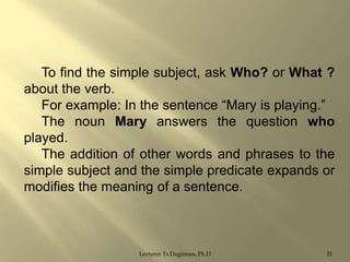 To find the simple subject, ask Who? or What ?
about the verb.
For example: In the sentence “Mary is playing.”
The noun Mary answers the question who
played.
The addition of other words and phrases to the
simple subject and the simple predicate expands or
modifies the meaning of a sentence.

Lecturer Ts.Dagiimaa, Ph.D

21

 