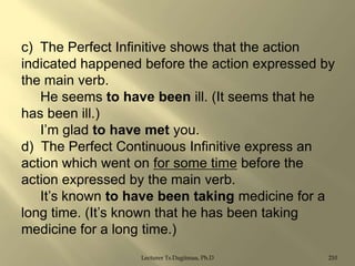 c) The Perfect Infinitive shows that the action
indicated happened before the action expressed by
the main verb.
He seems to have been ill. (It seems that he
has been ill.)
I‟m glad to have met you.
d) The Perfect Continuous Infinitive express an
action which went on for some time before the
action expressed by the main verb.
It‟s known to have been taking medicine for a
long time. (It‟s known that he has been taking
medicine for a long time.)
Lecturer Ts.Dagiimaa, Ph.D

210

 