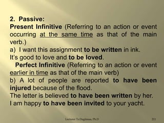 2. Passive:
Present Infinitive (Referring to an action or event
occurring at the same time as that of the main
verb.)
a) I want this assignment to be written in ink.
It‟s good to love and to be loved.
Perfect Infinitive (Referring to an action or event
earlier in time as that of the main verb)
b) A lot of people are reported to have been
injured because of the flood.
The letter is believed to have been written by her.
I am happy to have been invited to your yacht.
Lecturer Ts.Dagiimaa, Ph.D

211

 