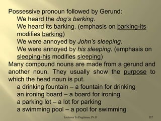 Possessive pronoun followed by Gerund:
We heard the dog’s barking.
We heard its barking. (emphasis on barking-its
modifies barking)
We were annoyed by John’s sleeping.
We were annoyed by his sleeping. (emphasis on
sleeping-his modifies sleeping)
Many compound nouns are made from a gerund and
another noun. They usually show the purpose to
which the head noun is put.
a drinking fountain – a fountain for drinking
an ironing board – a board for ironing
a parking lot – a lot for parking
a swimming pool – a pool for swimming
Lecturer Ts.Dagiimaa, Ph.D

217

 