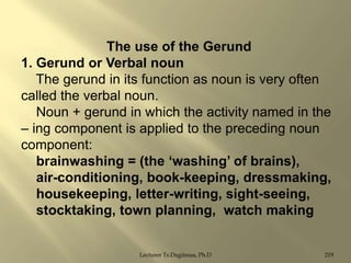 The use of the Gerund
1. Gerund or Verbal noun
The gerund in its function as noun is very often
called the verbal noun.
Noun + gerund in which the activity named in the
– ing component is applied to the preceding noun
component:
brainwashing = (the „washing‟ of brains),
air-conditioning, book-keeping, dressmaking,
housekeeping, letter-writing, sight-seeing,
stocktaking, town planning, watch making
Lecturer Ts.Dagiimaa, Ph.D

219

 