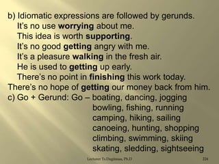 b) Idiomatic expressions are followed by gerunds.
It‟s no use worrying about me.
This idea is worth supporting.
It‟s no good getting angry with me.
It‟s a pleasure walking in the fresh air.
He is used to getting up early.
There‟s no point in finishing this work today.
There‟s no hope of getting our money back from him.
c) Go + Gerund: Go – boating, dancing, jogging
bowling, fishing, running
camping, hiking, sailing
canoeing, hunting, shopping
climbing, swimming, skiing
skating, sledding, sightseeing
Lecturer Ts.Dagiimaa, Ph.D

224

 