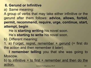 6. Gerund or Infinitive
a) Same meaning:
A group of verbs that may take either infinitive or the
gerund after them follows: advice, allows, forbid,
permit, recommend, require, urge, continue, start,
attempt, begin
He is starting writing his novel soon.
He‟s starting to write his novel soon.
b) Different meaning:
1. a) Forget, regret, remember + gerund (= first do
the action and then remember it later)
I remember telling you that she was going to
Moscow.
b) to infinitive = to first + remember and then do the
action.
Lecturer Ts.Dagiimaa, Ph.D
225

 