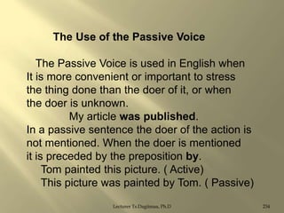 The Use of the Passive Voice
The Passive Voice is used in English when
It is more convenient or important to stress
the thing done than the doer of it, or when
the doer is unknown.
My article was published.
In a passive sentence the doer of the action is
not mentioned. When the doer is mentioned
it is preceded by the preposition by.
Tom painted this picture. ( Active)
This picture was painted by Tom. ( Passive)
Lecturer Ts.Dagiimaa, Ph.D

234

 