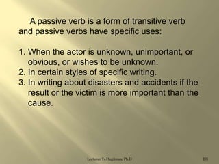A passive verb is a form of transitive verb
and passive verbs have specific uses:
1. When the actor is unknown, unimportant, or
obvious, or wishes to be unknown.
2. In certain styles of specific writing.
3. In writing about disasters and accidents if the
result or the victim is more important than the
cause.

Lecturer Ts.Dagiimaa, Ph.D

235

 