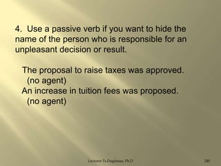 4. Use a passive verb if you want to hide the
name of the person who is responsible for an
unpleasant decision or result.
The proposal to raise taxes was approved.
(no agent)
An increase in tuition fees was proposed.
(no agent)

Lecturer Ts.Dagiimaa, Ph.D

240

 