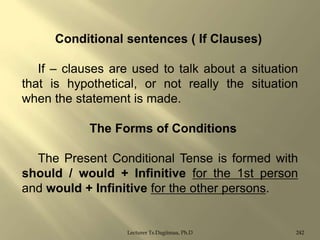 Conditional sentences ( If Clauses)
If – clauses are used to talk about a situation
that is hypothetical, or not really the situation
when the statement is made.
The Forms of Conditions
The Present Conditional Tense is formed with
should / would + Infinitive for the 1st person
and would + Infinitive for the other persons.

Lecturer Ts.Dagiimaa, Ph.D

242

 