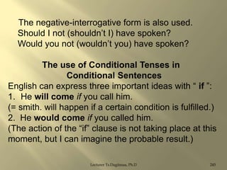The negative-interrogative form is also used.
Should I not (shouldn‟t I) have spoken?
Would you not (wouldn‟t you) have spoken?
The use of Conditional Tenses in
Conditional Sentences
English can express three important ideas with “ if ”:
1. He will come if you call him.
(= smith. will happen if a certain condition is fulfilled.)
2. He would come if you called him.
(The action of the “if” clause is not taking place at this
moment, but I can imagine the probable result.)
Lecturer Ts.Dagiimaa, Ph.D

245

 