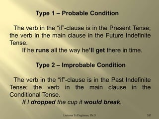 Type 1 – Probable Condition
The verb in the “if”-clause is in the Present Tense;
the verb in the main clause in the Future Indefinite
Tense.
If he runs all the way he‟ll get there in time.
Type 2 – Improbable Condition
The verb in the “if”-clause is in the Past Indefinite
Tense; the verb in the main clause in the
Conditional Tense.
If I dropped the cup it would break.
Lecturer Ts.Dagiimaa, Ph.D

247

 