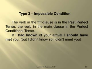 Type 3 – Impossible Condition
The verb in the “if”-clause is in the Past Perfect
Tense; the verb in the main clause in the Perfect
Conditional Tense.
If I had known of your arrival I should have
met you. (but I didn‟t know so I didn‟t meet you)

Lecturer Ts.Dagiimaa, Ph.D

248

 