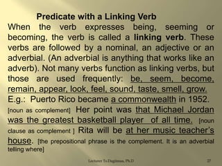 Predicate with a Linking Verb
When the verb expresses being, seeming or
becoming, the verb is called a linking verb. These
verbs are followed by a nominal, an adjective or an
adverbial. (An adverbial is anything that works like an
adverb). Not many verbs function as linking verbs, but
those are used frequently: be, seem, become,
remain, appear, look, feel, sound, taste, smell, grow.
E.g.: Puerto Rico became a commonwealth in 1952.
[noun as complement] Her point was that Michael Jordan
was the greatest basketball player of all time. [noun
clause as complement ] Rita will be at her music teacher‟s
house. [the prepositional phrase is the complement. It is an adverbial
telling where]
Lecturer Ts.Dagiimaa, Ph.D

27

 