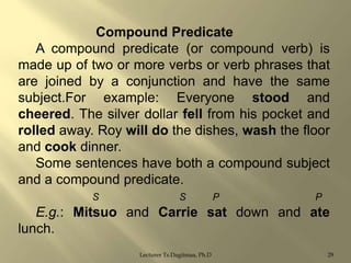 Compound Predicate
A compound predicate (or compound verb) is
made up of two or more verbs or verb phrases that
are joined by a conjunction and have the same
subject.For example: Everyone stood and
cheered. The silver dollar fell from his pocket and
rolled away. Roy will do the dishes, wash the floor
and cook dinner.
Some sentences have both a compound subject
and a compound predicate.
S

S

P

P

E.g.: Mitsuo and Carrie sat down and ate
lunch.
Lecturer Ts.Dagiimaa, Ph.D

29

 