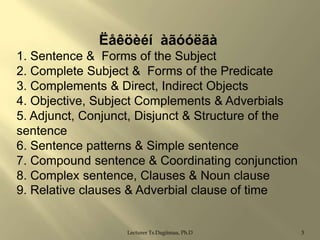 Ëåêöèéí àãóóëãà
1. Sentence & Forms of the Subject
2. Complete Subject & Forms of the Predicate
3. Complements & Direct, Indirect Objects
4. Objective, Subject Complements & Adverbials
5. Adjunct, Conjunct, Disjunct & Structure of the
sentence
6. Sentence patterns & Simple sentence
7. Compound sentence & Coordinating conjunction
8. Complex sentence, Clauses & Noun clause
9. Relative clauses & Adverbial clause of time

Lecturer Ts.Dagiimaa, Ph.D

3

 