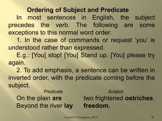 Ordering of Subject and Predicate
In most sentences in English, the subject
precedes the verb. The following are some
exceptions to this normal word order.
1. In the case of commands or request „you‟ is
understood rather than expressed.
E.g.: [You] stop! [You] Stand up. [You] please try
again.
2. To add emphasis, a sentence can be written in
inverted order, with the predicate coming before the
subject.
Predicate

Subject

On the plain are
Beyond the river lay

two frightened ostriches.
freedom.

Lecturer Ts.Dagiimaa, Ph.D

30

 