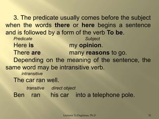 3. The predicate usually comes before the subject
when the words there or here begins a sentence
and is followed by a form of the verb To be.
Predicate

Subject

Here is
my opinion.
There are
many reasons to go.
Depending on the meaning of the sentence, the
same word may be intransitive verb.
intransitive

The car ran well.
transitive

Ben

ran

direct object

his car

into a telephone pole.

Lecturer Ts.Dagiimaa, Ph.D

31

 