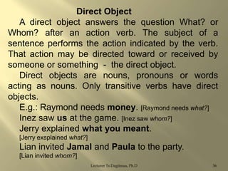 Direct Object
A direct object answers the question What? or
Whom? after an action verb. The subject of a
sentence performs the action indicated by the verb.
That action may be directed toward or received by
someone or something - the direct object.
Direct objects are nouns, pronouns or words
acting as nouns. Only transitive verbs have direct
objects.
E.g.: Raymond needs money. [Raymond needs what?]
Inez saw us at the game. [Inez saw whom?]
Jerry explained what you meant.
[Jerry exsplained what?]

Lian invited Jamal and Paula to the party.
[Lian invited whom?]
Lecturer Ts.Dagiimaa, Ph.D

36

 